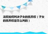法院如何判决子女的抚养权（子女的抚养权是怎么判的）