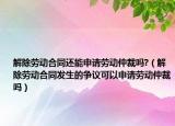 解除劳动合同还能申请劳动仲裁吗?（解除劳动合同发生的争议可以申请劳动仲裁吗）
