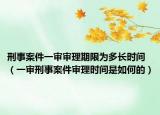 刑事案件一审审理期限为多长时间（一审刑事案件审理时间是如何的）
