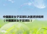 中国国家女子足球队决赛进球视频（中国国家女子足球队）