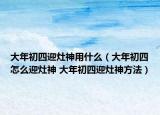 大年初四迎灶神用什么（大年初四怎么迎灶神 大年初四迎灶神方法）