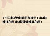 dnf工业基地娃娃机在哪里（dnf娃娃机在哪 dnf智能娃娃机在哪）