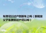 车牌可以过户到新车上吗（新规定父子车牌照过户可以吗）