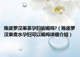 陈皮罗汉果茶孕妇能喝吗?（陈皮罗汉果煮水孕妇可以喝吗详细介绍）