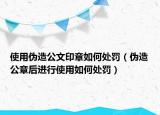 使用伪造公文印章如何处罚（伪造公章后进行使用如何处罚）