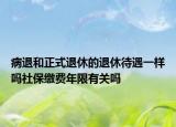病退和正式退休的退休待遇一样吗社保缴费年限有关吗