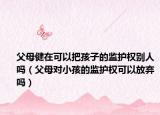 父母健在可以把孩子的监护权别人吗（父母对小孩的监护权可以放弃吗）