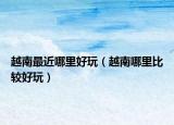 越南最近哪里好玩（越南哪里比较好玩）