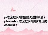 ps怎么把模糊的图像处理的高清（photoshop怎么把模糊照片处理成高清照片）