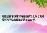 离婚后我不想让对方看孩子怎么办（离婚后对方不让我看孩子该怎么办呀）
