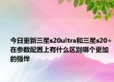 今日更新三星s20ultra和三星s20+在参数配置上有什么区别哪个更加的强悍