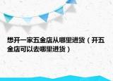 想开一家五金店从哪里进货（开五金店可以去哪里进货）