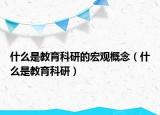 什么是教育科研的宏观概念（什么是教育科研）
