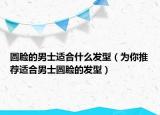 圆脸的男士适合什么发型（为你推荐适合男士圆脸的发型）