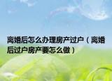 离婚后怎么办理房产过户（离婚后过户房产要怎么做）