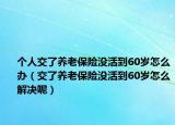 个人交了养老保险没活到60岁怎么办（交了养老保险没活到60岁怎么解决呢）