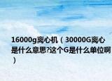 16000g离心机（30000G离心是什么意思?这个G是什么单位啊）