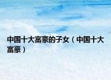 中国十大富豪的子女（中国十大富豪）