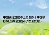 中国银行登陆不上怎么办（中国银行网上银行登陆不了怎么处理）