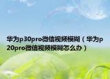 华为p30pro微信视频模糊（华为p20pro微信视频模糊怎么办）