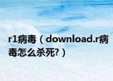 r1病毒（download.r病毒怎么杀死?）