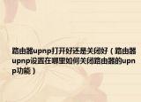 路由器upnp打开好还是关闭好（路由器upnp设置在哪里如何关闭路由器的upnp功能）