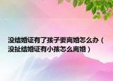没结婚证有了孩子要离婚怎么办（没扯结婚证有小孩怎么离婚）