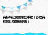 商标转让需要哪些手续（办理商标转让有哪些步骤）