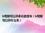 b驾照可以开多长的货车（b驾照可以开什么车）