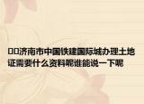 ﻿﻿济南市中国铁建国际城办理土地证需要什么资料呢谁能说一下呢