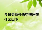 今日更新孙悟空被压在什么山下