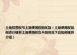 土地经营权与土地使用权的区别（土地使用权如何进行核算土地使用权在不同情况下应如何核算介绍）