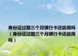身份证过期三个月银行卡还能用吗（身份证过期三个月银行卡还能用吗）
