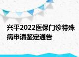 兴平2022医保门诊特殊病申请鉴定通告