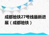 成都地铁27号线最新进展（成都地铁）