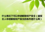 什么情况下可以申请解除财产保全（被保全人申请解除财产保全的条件是什么呢）