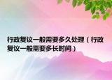 行政复议一般需要多久处理（行政复议一般需要多长时间）