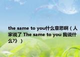 the same to you什么意思啊（人家说了 The same to you 我说什么?》）