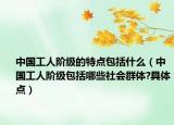 中国工人阶级的特点包括什么（中国工人阶级包括哪些社会群体?具体点）