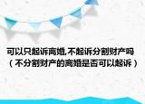 可以只起诉离婚,不起诉分割财产吗（不分割财产的离婚是否可以起诉）