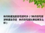林丹和谌龙的羽毛球对决（​林丹羽毛球逆转谌龙夺冠   林丹羽毛球比赛结果怎么样）