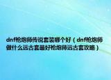 dnf枪炮师传说套装哪个好（dnf枪炮师做什么远古套最好枪炮师远古套攻略）