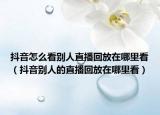 抖音怎么看别人直播回放在哪里看（抖音别人的直播回放在哪里看）
