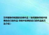 怎样删除微视里的自做作品（如何删除微视中发表的自己的作品 微视中发表的自己的作品的方法介绍）