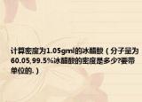 计算密度为1.05gml的冰醋酸（分子量为60.05,99.5%冰醋酸的密度是多少?要带单位的.）