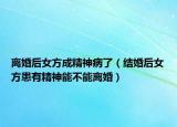 离婚后女方成精神病了（结婚后女方患有精神能不能离婚）