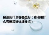 猪油用什么容器盛好（猪油用什么容器装好详细介绍）