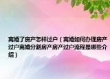 离婚了房产怎样过户（离婚如何办理房产过户离婚分割房产房产过户流程是哪些介绍）