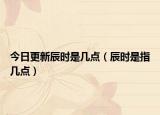 今日更新辰时是几点（辰时是指几点）