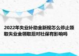 2022年失业补助金新规怎么停止领取失业金领取后对社保有影响吗